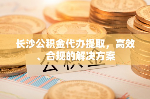 西峡长沙公积金代办提取，高效、合规的解决方案