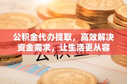 西峡公积金代办提取，高效解决资金需求，让生活更从容