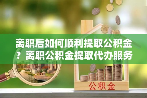 西峡离职后如何顺利提取公积金？离职公积金提取代办服务帮你搞定！