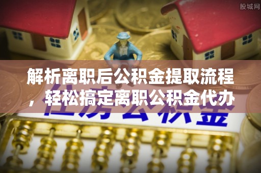 西峡解析离职后公积金提取流程，轻松搞定离职公积金代办提取手续