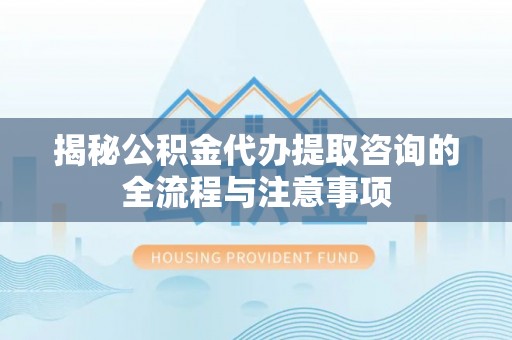 西峡揭秘公积金代办提取咨询的全流程与注意事项