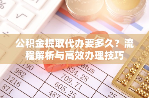 西峡公积金提取代办要多久？流程解析与高效办理技巧