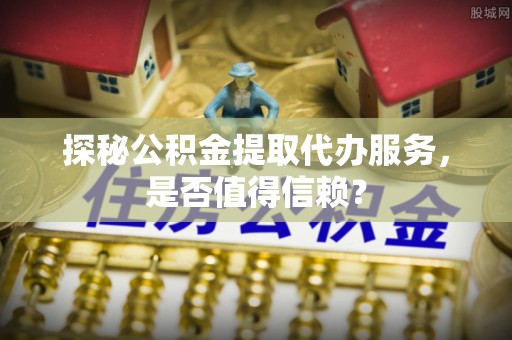 西峡探秘公积金提取代办服务，是否值得信赖？