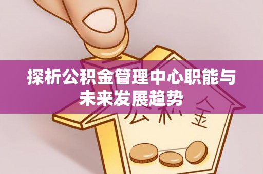 西峡探析公积金管理中心职能与未来发展趋势