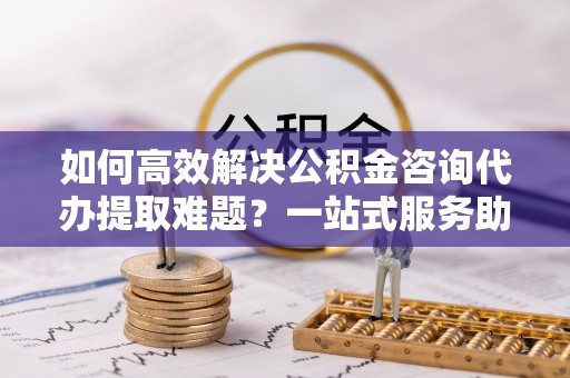 西峡如何高效解决公积金咨询代办提取难题？一站式服务助您轻松搞定