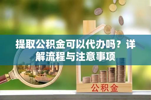 西峡提取公积金可以代办吗？详解流程与注意事项