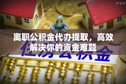 西峡离职公积金代办提取，高效解决你的资金难题