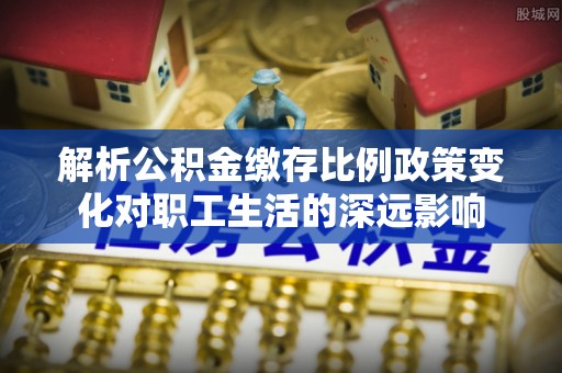 西峡解析公积金缴存比例政策变化对职工生活的深远影响