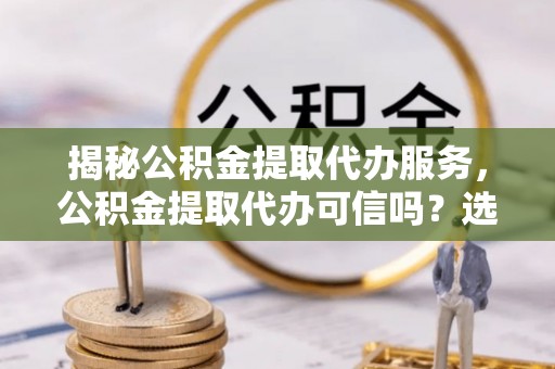 西峡揭秘公积金提取代办服务，公积金提取代办可信吗？选择前你需要知道的真相