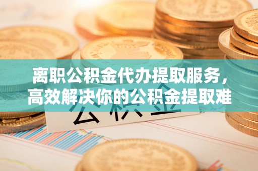 西峡离职公积金代办提取服务，高效解决你的公积金提取难题