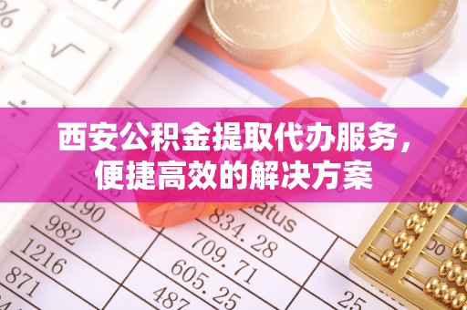 西峡西安公积金提取代办服务，便捷高效的解决方案