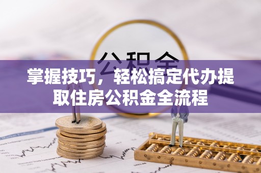 西峡掌握技巧，轻松搞定代办提取住房公积金全流程