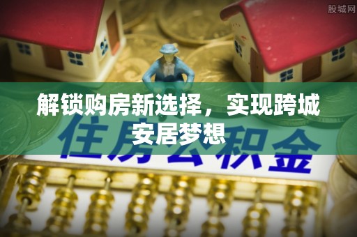 西峡解锁购房新选择，实现跨城安居梦想