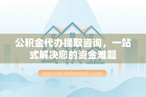 西峡公积金代办提取咨询，一站式解决您的资金难题