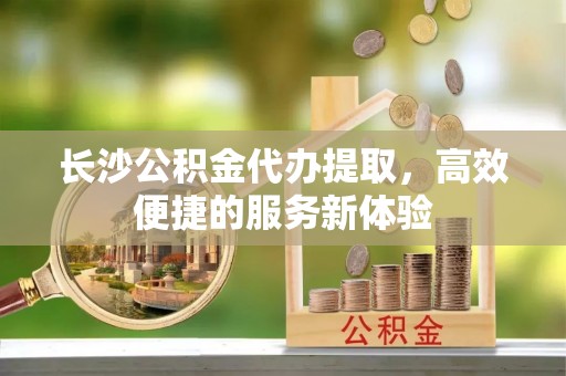 西峡长沙公积金代办提取，高效便捷的服务新体验