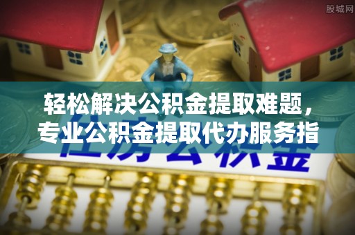 西峡轻松解决公积金提取难题，专业公积金提取代办服务指南