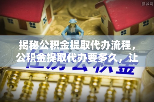 西峡揭秘公积金提取代办流程，公积金提取代办要多久，让你心中有数