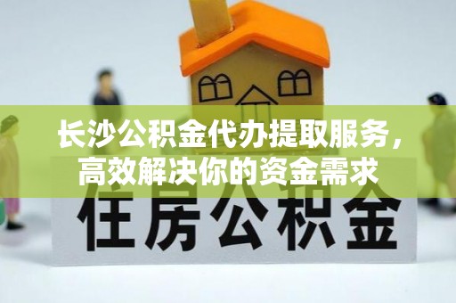 西峡长沙公积金代办提取服务，高效解决你的资金需求