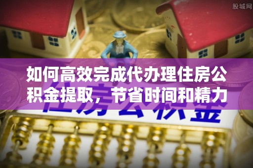 西峡如何高效完成代办理住房公积金提取，节省时间和精力？