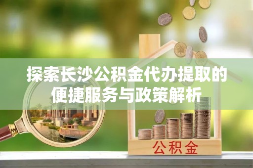 西峡探索长沙公积金代办提取的便捷服务与政策解析