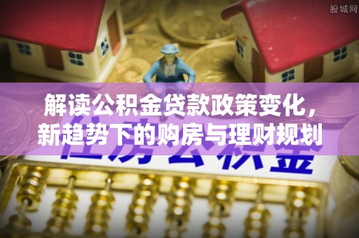 西峡解读公积金贷款政策变化，新趋势下的购房与理财规划