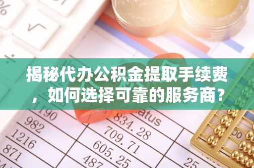 西峡揭秘代办公积金提取手续费，如何选择可靠的服务商？