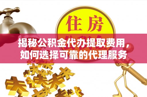 西峡揭秘公积金代办提取费用，如何选择可靠的代理服务