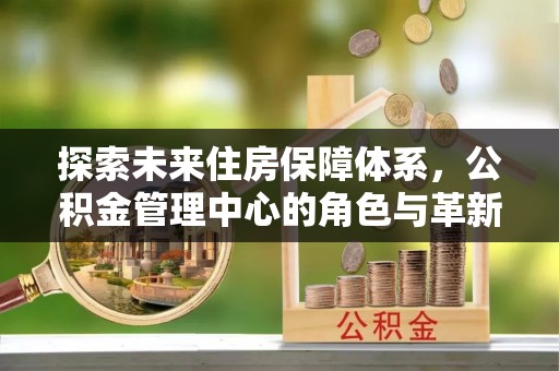 西峡探索未来住房保障体系，公积金管理中心的角色与革新
