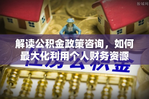 西峡解读公积金政策咨询，如何最大化利用个人财务资源