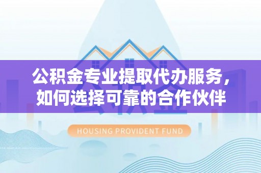 西峡公积金专业提取代办服务，如何选择可靠的合作伙伴