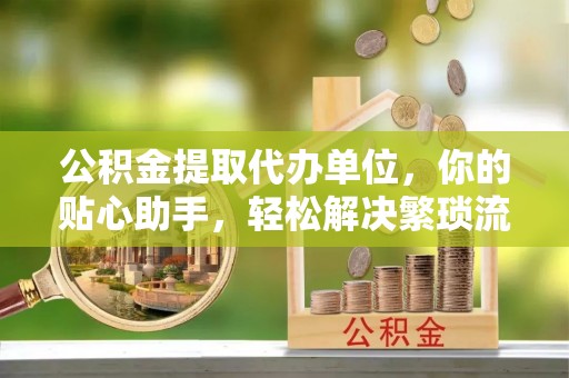 西峡公积金提取代办单位，你的贴心助手，轻松解决繁琐流程