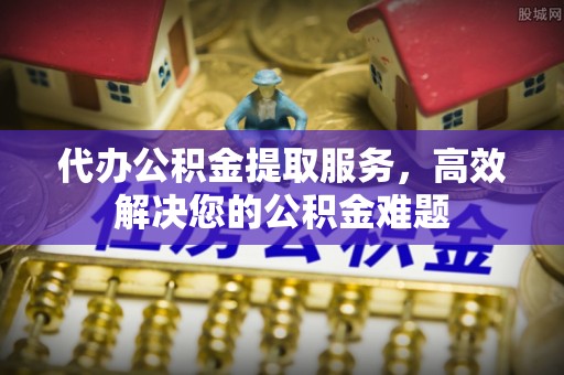 西峡代办公积金提取服务，高效解决您的公积金难题