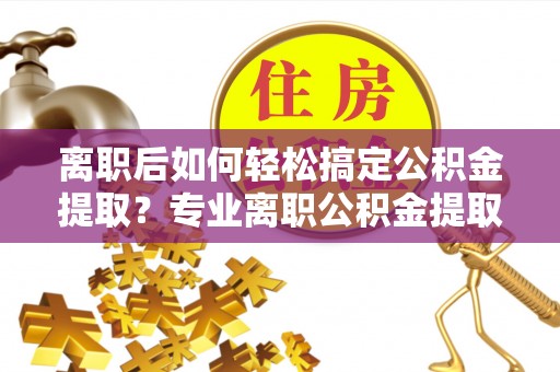 西峡离职后如何轻松搞定公积金提取？专业离职公积金提取代办服务助你一臂之力