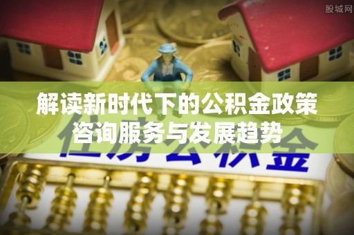 西峡解读新时代下的公积金政策咨询服务与发展趋势