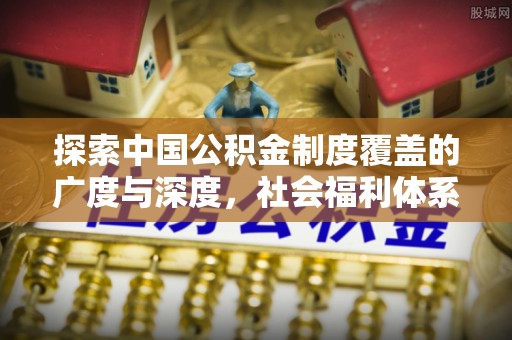 西峡探索中国公积金制度覆盖的广度与深度，社会福利体系的基石