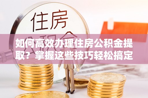西峡如何高效办理住房公积金提取？掌握这些技巧轻松搞定