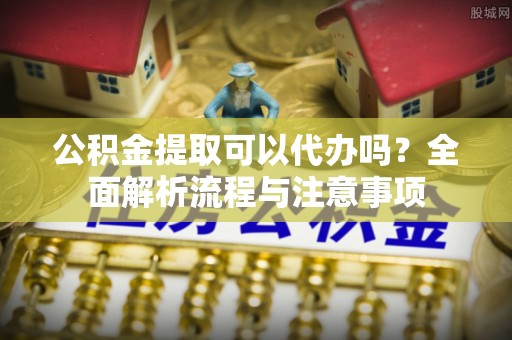 西峡公积金提取可以代办吗？全面解析流程与注意事项