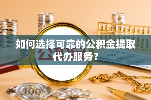 西峡如何选择可靠的公积金提取代办服务？