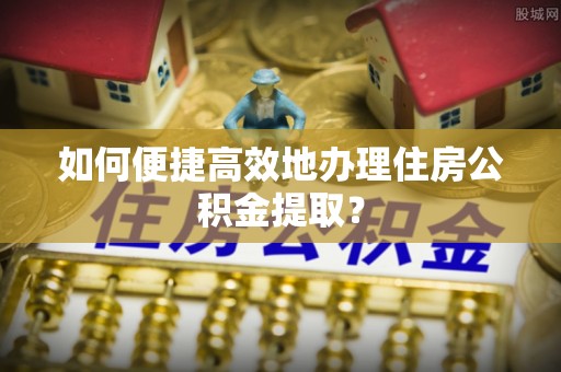 西峡如何便捷高效地办理住房公积金提取？