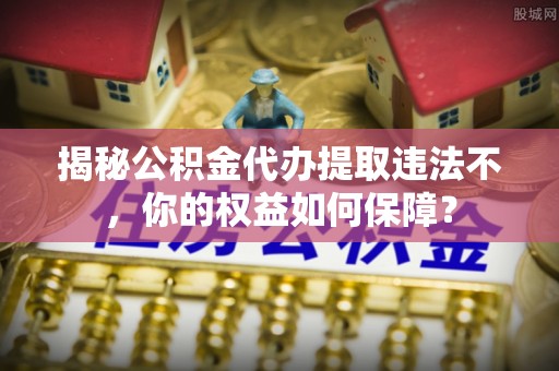 西峡揭秘公积金代办提取违法不，你的权益如何保障？